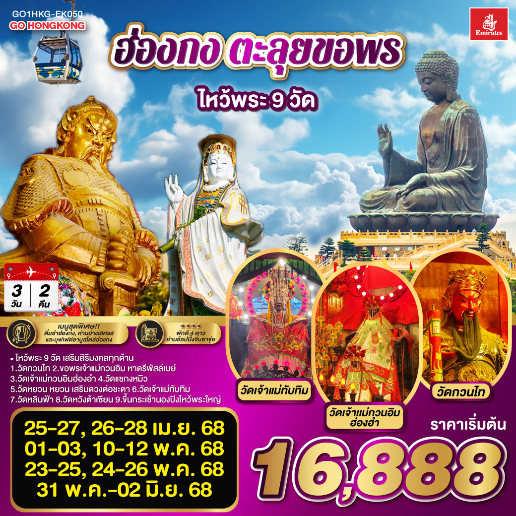 ไหว้พระ 9 วัด เสริมสิริมงคลทุกด้าน |
1.วัดกวนไท  2.ขอพรเจ้าแม่กวนอิม หาดรีพัสล์เบย์ 3.วัดเจ้าแม่กวนอิมฮ่องอำ 4.วัดแชกงหมิว 5.วัดหยวน หยวน เสริมดวงต่อชะตา 6.วัดเจ้าแม่ทับทิม 7.วัดหลินฟ้า 8.วัดหวังต้าเซียน 9.ขึ้นกระเช้านองปิงไหว้พระใหญ่ | เมนูสุดพิเศษ!! ติ่มซำฮ่องกง, ห่านย่างเลิศรส และบุฟเฟต์ชาบูสไตล์ฮ่องกง | พักดี 4 ดาว ย่านช้อปปิ้งจิมซาจุ่ย