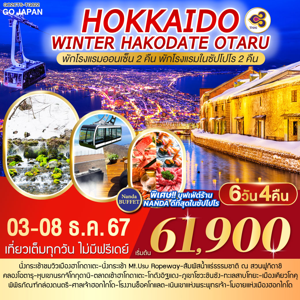 เที่ยวเต็มทุกวัน ไม่มีฟรีเดย์ - พักโรงแรมออนเซ็น 2 คืน พักโรงแรมในซัปโปโร 2 คืน - นั่งกระเช้าชมวิวเมืองฮาโกดาเตะ - นั่งกระเช้า Mt.Usu Ropeway -
สัมผัสน้ำแร่ธรรมชาติ ณ สวนฟูกิดาชิ - คลองโอตารุที่สุดแห่งความโรแมนติก - หุบเขานรกจิโกกุดานิ - ตลาดเช้าฮาโกดาเตะ - โกดังอิฐแดง – ภูเขาโชวะชินซัง – ทะเลสาบโทยะ – เมืองเคียวโกคุ - พิพิธภัณฑ์กล่องดนตรี –  ศาลเจ้าฮอกไกโด – โรงงานช็อคโกแลต - เนินเขาแห่งพระพุทธเจ้า – โมอายแห่งเมืองฮอกไกโด - ช้อปปิ้งถนนทานุกิโคจิ - MUTSUI OUTLET – บุฟเฟ่ต์ร้าน NANDA ที่ดีที่สุดในซัปโปโร