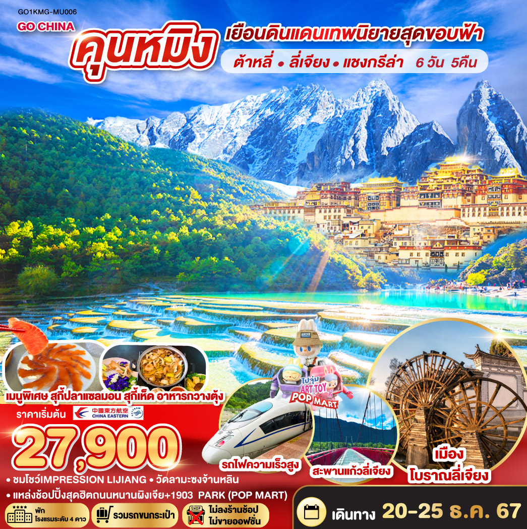 กรุงเทพฯ (สนามบินสุวรรณภูมิ) – คุนหมิง (MU9622 : 07.50 - 11.30) –ต้าหลี่-เมืองโบราณต้าหลี่-โค้ง S ทะเลสาบเอ๋อร์ไห่-วัดเจ้าแม่กวนอิม–ผ่านชมเจดีย์สามองค์ - แชงกรีล่า – เมืองโบราณแชงกรีล่า วัดต้าฝอ-วัดลามะซงจ้านหลิน – ช่องแคบเสือกระโจน (รวมค่าบันไดเลื่อน)  -ลี่เจียง – สระน้ำมังกรดำ – เมืองโบราณลี่เจียง-ภูเขาหิมะมังกรหยก (รวมกระเช้าใหญ่)-โชว์IMPRESSION LIJIANG – หุบเขาสีน้ำเงิน (รวมรถราง)-อุทยานน้ำหยก-สะพานแก้วลี่เจียง-รถไฟความเร็วสูงสู่คุนหมิง (รวมรถขนกระเป๋า)-วัดหยวนทง-ประตูม้าทองไก่หยก-อิสระช้อปปิ้งถนนคนเดินหนานผิงเจี่ย POP MART-สวนน้ำตก-ตำหนักทอง-เมืองโบราณกวนตู้-อิสระช้อปปิ้ง PARK 1903-คุนหมิง – กรุงเทพ (สนามบินสุวรรณภูมิ)  (MU9621 : 23.00 – 00.45)